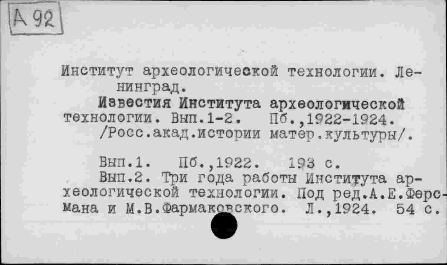 ﻿и
Институт археологической технологии. Ленинград.
Известия Института археологической технологии. Выл.1-2. Пб.,1922-1924.
/Росс.акад.истории матер.культуры/.
Вып.1. Пб.,1922.	193 с.
Вып.2. Три года работы Института археологической технологии. Под ред.А.Е.Ферс мана и М.В.Фармакояского. Л.,1924. 54 с.